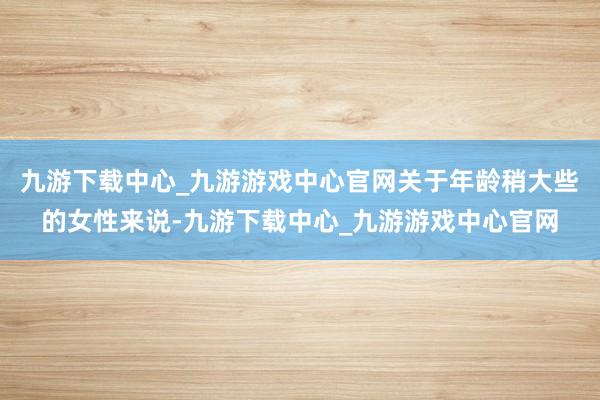 九游下载中心_九游游戏中心官网关于年龄稍大些的女性来说-九游下载中心_九游游戏中心官网