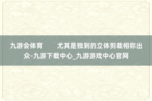 九游会体育        尤其是独到的立体剪裁相称出众-九游下载中心_九游游戏中心官网