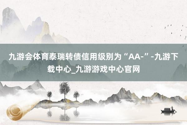 九游会体育泰瑞转债信用级别为“AA-”-九游下载中心_九游游戏中心官网