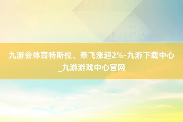 九游会体育　　特斯拉、奈飞涨超2%-九游下载中心_九游游戏中心官网