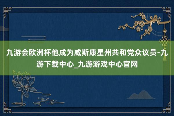 九游会欧洲杯他成为威斯康星州共和党众议员-九游下载中心_九游游戏中心官网