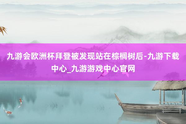 九游会欧洲杯拜登被发现站在棕榈树后-九游下载中心_九游游戏中心官网