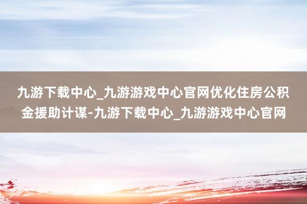 九游下载中心_九游游戏中心官网　　优化住房公积金援助计谋-九游下载中心_九游游戏中心官网