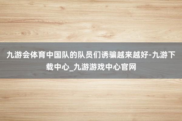 九游会体育中国队的队员们诱骗越来越好-九游下载中心_九游游戏中心官网