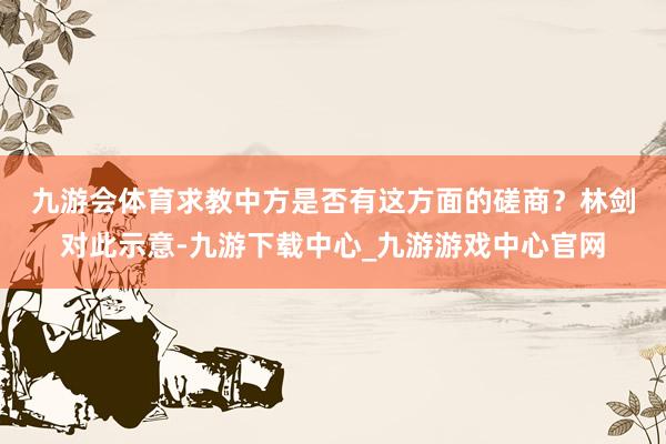 九游会体育求教中方是否有这方面的磋商？　　林剑对此示意-九游下载中心_九游游戏中心官网