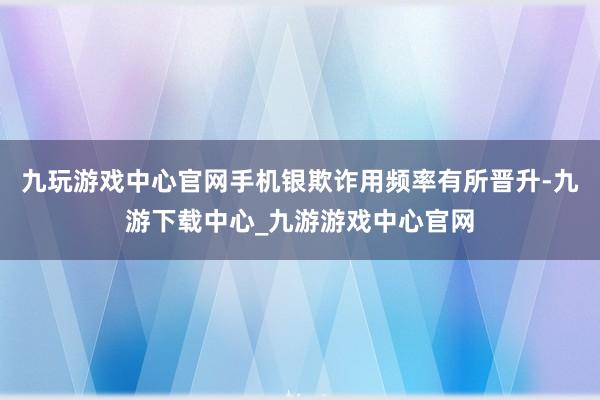 九玩游戏中心官网手机银欺诈用频率有所晋升-九游下载中心_九游游戏中心官网