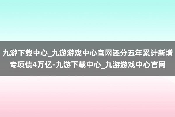 九游下载中心_九游游戏中心官网还分五年累计新增专项债4万亿-九游下载中心_九游游戏中心官网