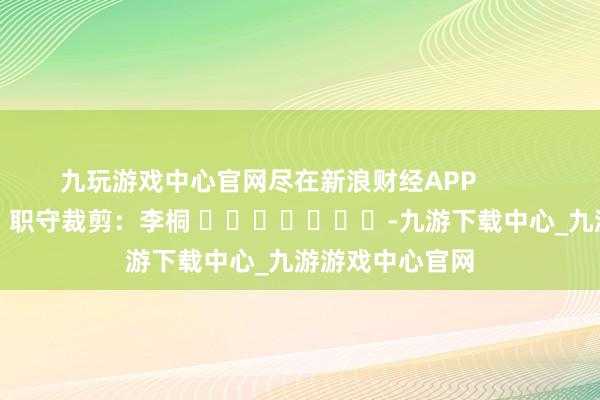 九玩游戏中心官网尽在新浪财经APP            						职守裁剪：李桐 							-九游下载中心_九游游戏中心官网