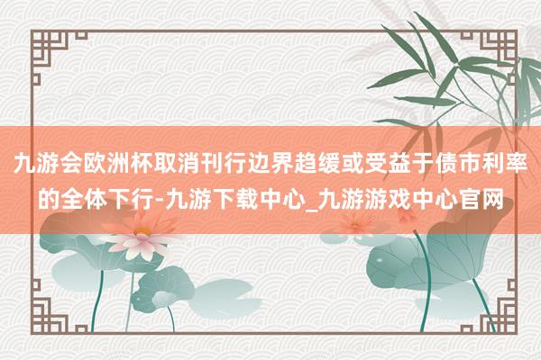 九游会欧洲杯取消刊行边界趋缓或受益于债市利率的全体下行-九游下载中心_九游游戏中心官网