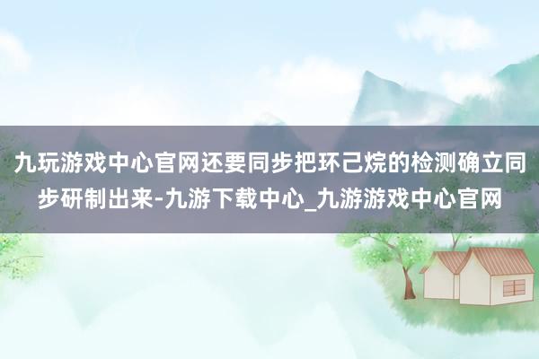 九玩游戏中心官网还要同步把环己烷的检测确立同步研制出来-九游下载中心_九游游戏中心官网