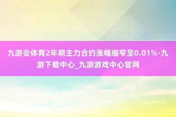 九游会体育2年期主力合约涨幅缩窄至0.01%-九游下载中心_九游游戏中心官网