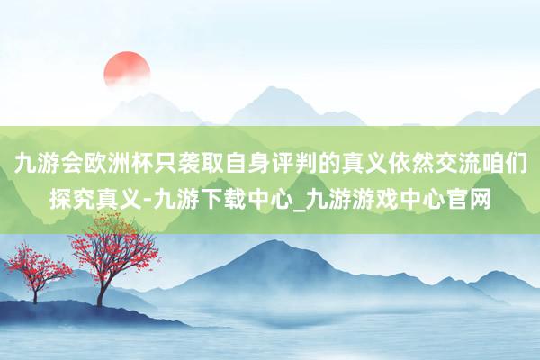 九游会欧洲杯只袭取自身评判的真义依然交流咱们探究真义-九游下载中心_九游游戏中心官网