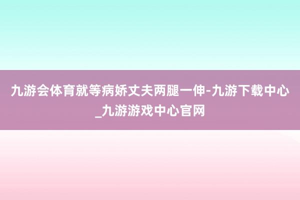 九游会体育就等病娇丈夫两腿一伸-九游下载中心_九游游戏中心官网