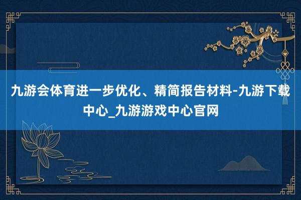 九游会体育进一步优化、精简报告材料-九游下载中心_九游游戏中心官网