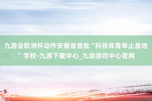 九游会欧洲杯动作安徽省首批“科技体育举止基地”学校-九游下载中心_九游游戏中心官网