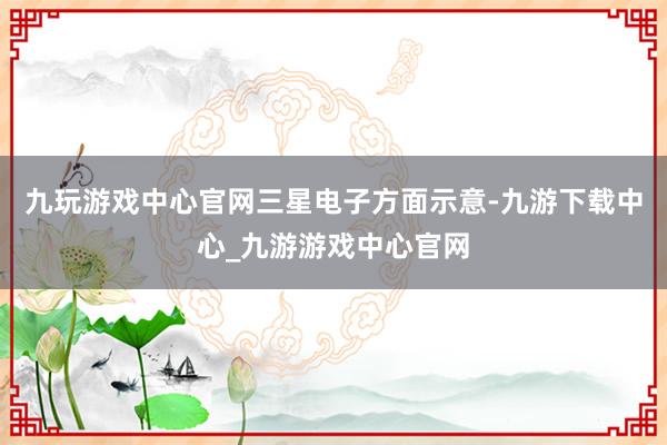 九玩游戏中心官网　　三星电子方面示意-九游下载中心_九游游戏中心官网