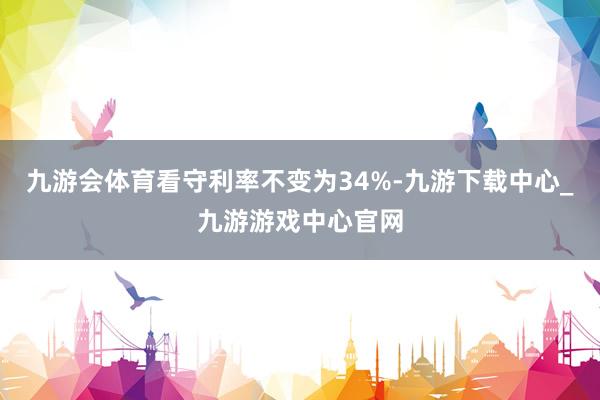 九游会体育看守利率不变为34%-九游下载中心_九游游戏中心官网