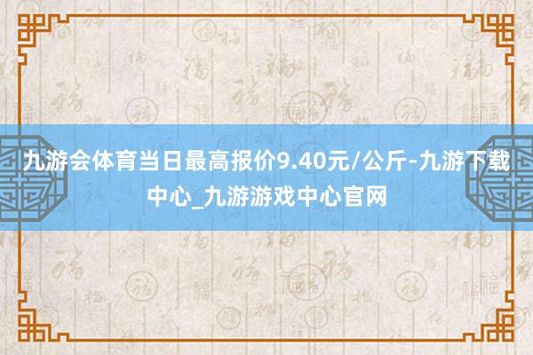 九游会体育当日最高报价9.40元/公斤-九游下载中心_九游游戏中心官网