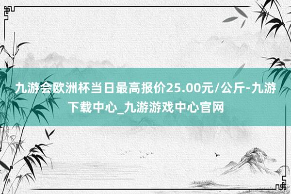 九游会欧洲杯当日最高报价25.00元/公斤-九游下载中心_九游游戏中心官网