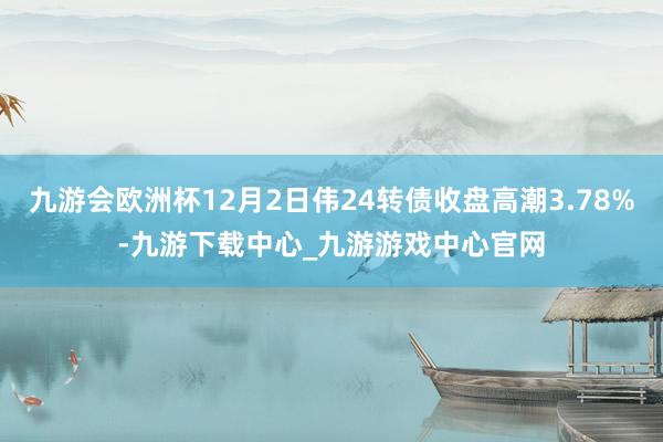 九游会欧洲杯12月2日伟24转债收盘高潮3.78%-九游下载中心_九游游戏中心官网