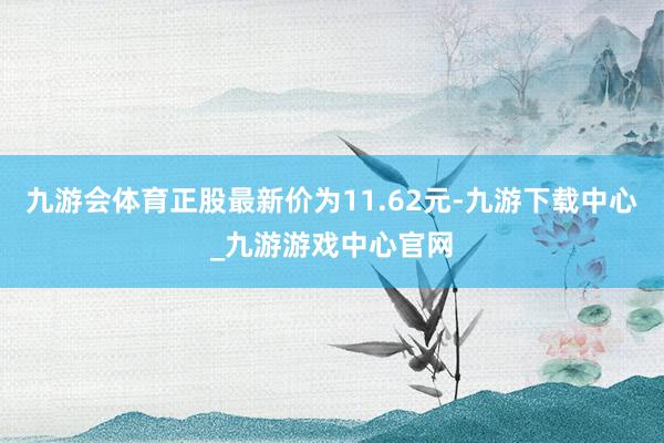 九游会体育正股最新价为11.62元-九游下载中心_九游游戏中心官网