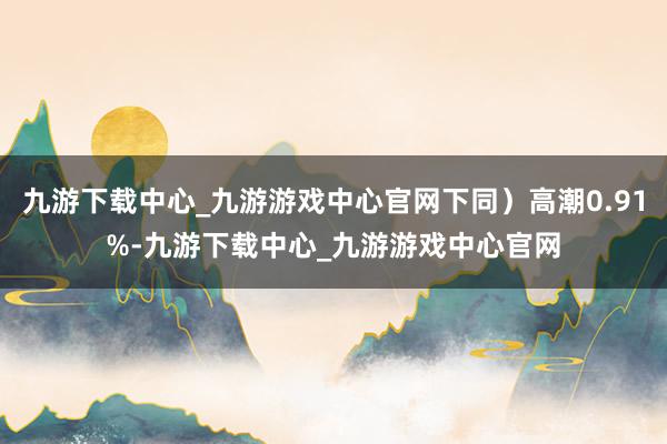 九游下载中心_九游游戏中心官网下同）高潮0.91%-九游下载中心_九游游戏中心官网