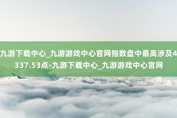 九游下载中心_九游游戏中心官网指数盘中最高涉及4337.53点-九游下载中心_九游游戏中心官网