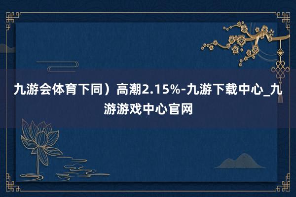 九游会体育下同）高潮2.15%-九游下载中心_九游游戏中心官网