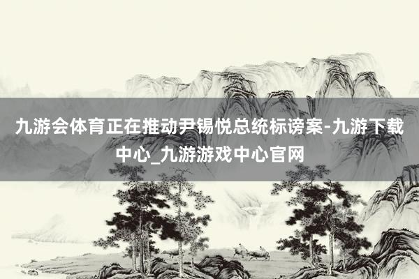 九游会体育正在推动尹锡悦总统标谤案-九游下载中心_九游游戏中心官网