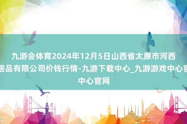 九游会体育2024年12月5日山西省太原市河西农居品有限公司价钱行情-九游下载中心_九游游戏中心官网