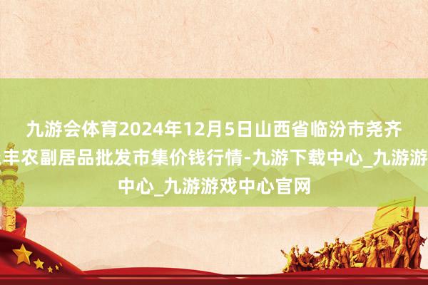 九游会体育2024年12月5日山西省临汾市尧齐区奶牛场尧丰农副居品批发市集价钱行情-九游下载中心_九游游戏中心官网