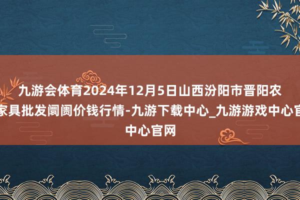 九游会体育2024年12月5日山西汾阳市晋阳农副家具批发阛阓价钱行情-九游下载中心_九游游戏中心官网