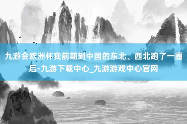 九游会欧洲杯我前期到中国的东北、西北跑了一圈后-九游下载中心_九游游戏中心官网