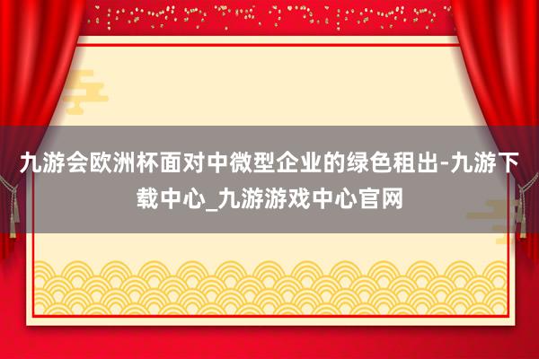 九游会欧洲杯面对中微型企业的绿色租出-九游下载中心_九游游戏中心官网