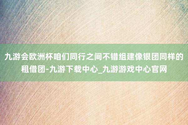 九游会欧洲杯咱们同行之间不错组建像银团同样的租借团-九游下载中心_九游游戏中心官网