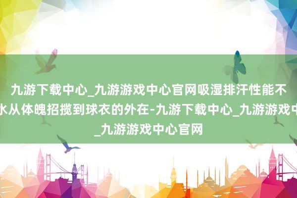 九游下载中心_九游游戏中心官网吸湿排汗性能不错将汗水从体魄招揽到球衣的外在-九游下载中心_九游游戏中心官网