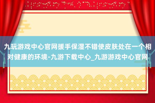 九玩游戏中心官网援手保湿不错使皮肤处在一个相对健康的环境-九游下载中心_九游游戏中心官网