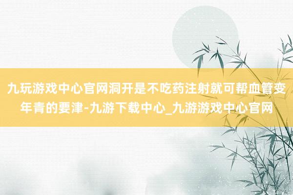 九玩游戏中心官网洞开是不吃药注射就可帮血管变年青的要津-九游下载中心_九游游戏中心官网