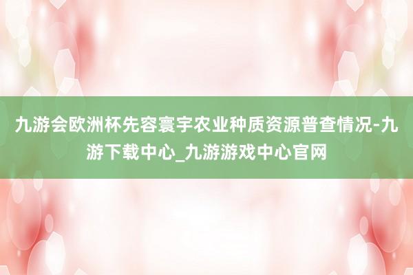 九游会欧洲杯先容寰宇农业种质资源普查情况-九游下载中心_九游游戏中心官网