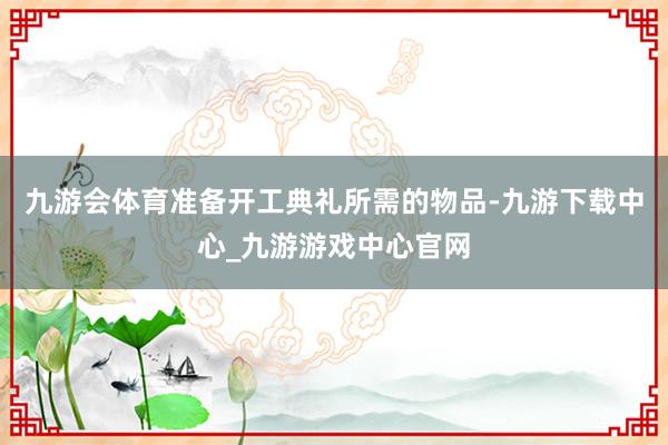 九游会体育准备开工典礼所需的物品-九游下载中心_九游游戏中心官网