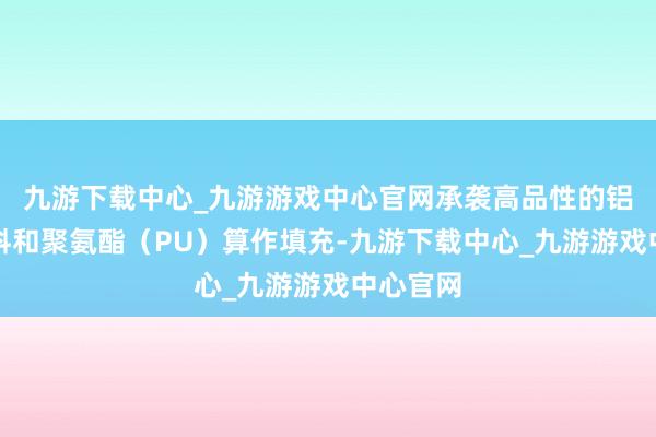 九游下载中心_九游游戏中心官网承袭高品性的铝合金材料和聚氨酯（PU）算作填充-九游下载中心_九游游戏中心官网