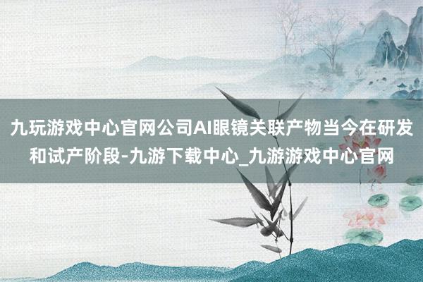 九玩游戏中心官网公司AI眼镜关联产物当今在研发和试产阶段-九游下载中心_九游游戏中心官网