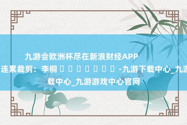 九游会欧洲杯尽在新浪财经APP            						连累裁剪：李桐 							-九游下载中心_九游游戏中心官网