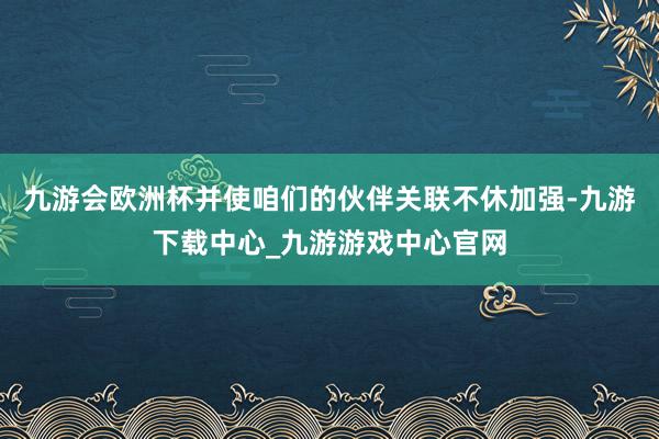 九游会欧洲杯并使咱们的伙伴关联不休加强-九游下载中心_九游游戏中心官网