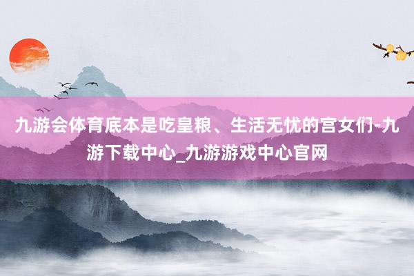 九游会体育底本是吃皇粮、生活无忧的宫女们-九游下载中心_九游游戏中心官网