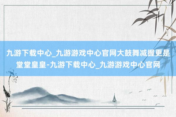 九游下载中心_九游游戏中心官网大鼓舞减握更是堂堂皇皇-九游下载中心_九游游戏中心官网