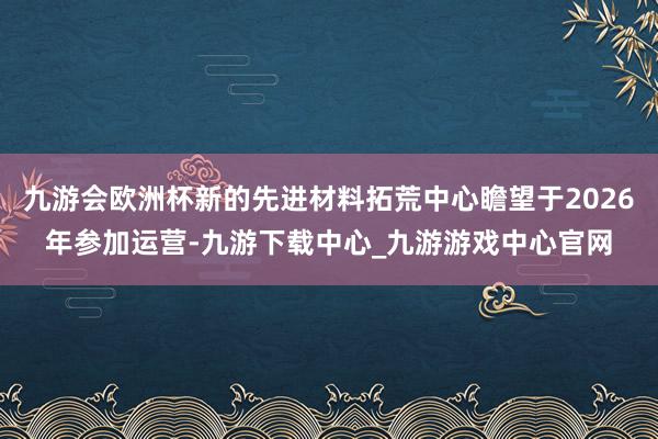 九游会欧洲杯新的先进材料拓荒中心瞻望于2026年参加运营-九游下载中心_九游游戏中心官网