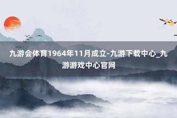 九游会体育1964年11月成立-九游下载中心_九游游戏中心官网