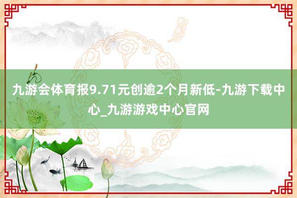 九游会体育报9.71元创逾2个月新低-九游下载中心_九游游戏中心官网