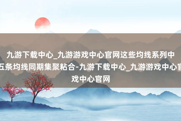 九游下载中心_九游游戏中心官网这些均线系列中的五条均线同期集聚粘合-九游下载中心_九游游戏中心官网